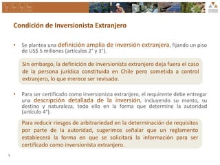 Condición de Inversionista Extranjero
• Se plantea una definición amplia de inversión extranjera, fijando un piso
de US$ 5 millones (artículos 2° y 3°).
• Para ser certificado como inversionista extranjero, el requirente debe entregar
una descripción detallada de la inversión, incluyendo su monto, su
destino y naturaleza, todo ello en la forma que determine la autoridad
(artículo 4°).
Para reducir riesgos de arbitrariedad en la determinación de requisitos
por parte de la autoridad, sugerimos señalar que un reglamento
establecerá la forma en que se solicitará la información para ser
certificado como inversionista extranjero.
5
Sin embargo, la definición de inversionista extranjero deja fuera el caso
de la persona jurídica constituida en Chile pero sometida a control
extranjero, lo que merece ser revisado.
 