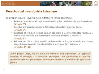 Derechos del Inversionista Extranjero
Se propone que el inversionista extranjero tenga derecho a:
• Remesar al exterior el capital transferido y las utilidades de sus inversiones.
(artículo 5°)
• Acceder al mercado cambiario formal para liquidar y obtener divisas.
(artículo 6°)
• Sujetarse al régimen jurídico común aplicable a los inversionistas nacionales,
sin ser discriminado arbitrariamente de manera directa o indirecta.
(artículo 9°)
• Eximirse del IVA a la importación de bienes de capital, de acuerdo a un nuevo
procedimiento común con el aplicable a inversionistas nacionales.
(artículos 8° y 20)
6
Como puede verse, no se trata de medidas que signifiquen un especial
beneficio o privilegio a la inversión extranjera, sino condiciones básicas de
protección frente a potenciales distorsiones internas, o medidas de aplicación
general.
 