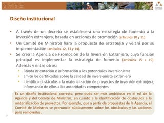 Diseño institucional
• A través de un decreto se establecerá una estrategia de fomento a la
inversión extranjera, basada en acciones de promoción (artículos 10 y 11).
• Un Comité de Ministros hará la propuesta de estrategia y velará por su
implementación (artículos 12, 13 y 14).
• Se crea la Agencia de Promoción de la Inversión Extranjera, cuya función
principal es implementar la estrategia de fomento (artículos 15 a 19).
Además y entre otros:
• Brinda orientación e información a los potenciales inversionistas
• Emite los certificados sobre la calidad de inversionista extranjero
• Identifica obstáculos a la materialización de proyectos de inversión extranjera,
informando de ellos a las autoridades competentes
7
Es un diseño institucional correcto, pero pudo ser más ambicioso en el rol de la
Agencia y del Comité de Ministros, en cuanto a la identificación de obstáculos a la
materialización de proyectos. Por ejemplo, que a partir de propuestas de la Agencia, el
Comité de Ministros se pronuncie públicamente sobre los obstáculos y las acciones
para removerlos.
 