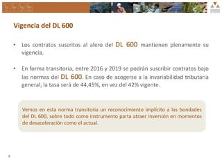 Vigencia del DL 600
• Los contratos suscritos al alero del DL 600 mantienen plenamente su
vigencia.
• En forma transitoria, entre 2016 y 2019 se podrán suscribir contratos bajo
las normas del DL 600. En caso de acogerse a la invariabilidad tributaria
general, la tasa será de 44,45%, en vez del 42% vigente.
8
Vemos en esta norma transitoria un reconocimiento implícito a las bondades
del DL 600, sobre todo como instrumento parta atraer inversión en momentos
de desaceleración como el actual.
 