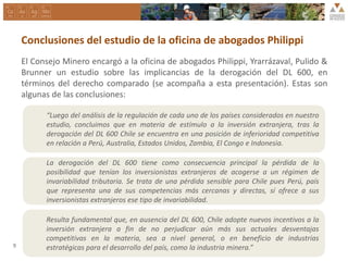 Conclusiones del estudio de la oficina de abogados Philippi
El Consejo Minero encargó a la oficina de abogados Philippi, Yrarrázaval, Pulido &
Brunner un estudio sobre las implicancias de la derogación del DL 600, en
términos del derecho comparado (se acompaña a esta presentación). Estas son
algunas de las conclusiones:
“Luego del análisis de la regulación de cada uno de los países considerados en nuestro
estudio, concluimos que en materia de estímulo a la inversión extranjera, tras la
derogación del DL 600 Chile se encuentra en una posición de inferioridad competitiva
en relación a Perú, Australia, Estados Unidos, Zambia, El Congo e Indonesia.
La derogación del DL 600 tiene como consecuencia principal la pérdida de la
posibilidad que tenían los inversionistas extranjeros de acogerse a un régimen de
invariabilidad tributaria. Se trata de una pérdida sensible para Chile pues Perú, país
que representa una de sus competencias más cercanas y directas, sí ofrece a sus
inversionistas extranjeros ese tipo de invariabilidad.
Resulta fundamental que, en ausencia del DL 600, Chile adopte nuevos incentivos a la
inversión extranjera a fin de no perjudicar aún más sus actuales desventajas
competitivas en la materia, sea a nivel general, o en beneficio de industrias
estratégicas para el desarrollo del país, como la industria minera.”9
 