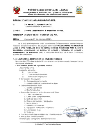 MUNICIPALIDAD DISTRITAL DE LUCANAS
UNIDAD ORGANICA DE INFRAESTRUCTURA Y DESARROLLO URBANO, RURAL
“AÑO DEL BICENTENARIO DEL PERU: 200 AÑOS DE INDEPENDENCIA”
Jr. Atómico S/N Plaza Principal de Lucanas
INFORME Nº 049-2021-MDL/UOIDUR-DJLG-RESP.
A : Sr. ARTURO C. QUISPE DE LA PAZ
Gerente General de AGRIECON S.A.C.
ASUNTO : Remito Observaciones al expediente técnico.
REFERENCIA : Carta N° 08-2021-AGRIECON SAC-MDL
FECHA : Lucanas, 09 de marzo del 2021.
Me es muy grato dirigirme a Usted, para remitirle las observaciones de la evaluación
realizada al Expediente Técnico del proyecto de Inversión “MEJORAMIENTO DEL SERVICIO DE
AGUA A NIVEL PARCELARIO CON UN SISTEMA DE RIEGO TECNIFICADO PARA EL GRUPO
EMPRESARIAL CHALLHUALLA, DEL DISTRITO DE LUCANAS - PROVINCIA DE LUCANAS -
DEPARTAMENTO DE AYACUCHO” para su absolución inmediata de acuerdo al contrato
suscrito, del cual detallo:
1. DE LOS TERMONOS DE REFERENCIA DEL ESTUDIO DE INVERSION
De acuerdo al DTR, el expediente técnico no se encuentra enmarcado de acuerdo a los
términos de referencia:
4.3.2 Contenido mínimo del Expediente Técnico.
i. Resumen Ejecutivo
ii. Aspectos generales
2.1 Introducción
2.2 Características Generales
2.3 Justificación del proyecto
iii. Concepción del proyecto
3.1 Concepción del proyecto
3.2 Esquema hidráulico del sistema de riego
iv. Diseño del sistema de riego.
4.1 Diseño agronómico
4.2 Diseño hidráulico
v. Descripción de componentes del sistema de riego.
5.1 Obras de cabecera.
5.2 Obras civiles complementarias.
5.3 Cabezal de control.
5.4 Red de conducción y distribución.
5.5 Arcos de riego.
5.6 Tubería porta laterales.
5.7 Equipos de protección y seguridad.
5.8 Laterales de riego.
5.9 Emisores.
vi. Plan de capacitación en operación y mantenimiento
vii. Presupuesto y financiamiento
viii. Estrategia y cronograma de implementación.
 
