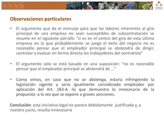 Observaciones particulares
• El argumento que da el mensaje para que las labores inherentes al giro
principal de una empresa no sean susceptibles de subcontratación se
resume en el siguiente párrafo: ”si es en el centro del giro de esta última
empresa en la que probablemente se juega el éxito del negocio no es
razonable pensar que el empleador principal se abstendrá de dirigir,
controlar y evaluar en forma directa los trabajadores del contratista”
• El argumento sólo se está basado en una suposición: “no es razonable
pensar que el empleador principal se abstendrá de …”
• Como vimos, en caso que no se abstenga, estaría infringiendo la
legislación vigente y sería igualmente considerado empleador por
aplicación del Art. 183-A -lo que demuestra lo innecesario de la
propuesta- a la vez que se expone a graves sanciones.
Conclusión: esta iniciativa legal no parece debidamente justificada y, a
nuestro juicio, resulta innecesaria
 