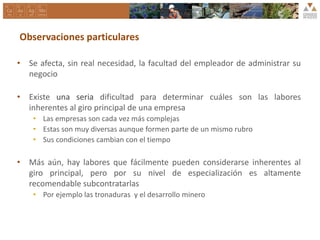 Observaciones particulares
• Se afecta, sin real necesidad, la facultad del empleador de administrar su
negocio
• Existe una seria dificultad para determinar cuáles son las labores
inherentes al giro principal de una empresa
• Las empresas son cada vez más complejas
• Estas son muy diversas aunque formen parte de un mismo rubro
• Sus condiciones cambian con el tiempo
• Más aún, hay labores que fácilmente pueden considerarse inherentes al
giro principal, pero por su nivel de especialización es altamente
recomendable subcontratarlas
• Por ejemplo las tronaduras y el desarrollo minero
 