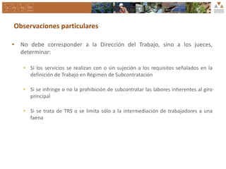 Observaciones particulares
• No debe corresponder a la Dirección del Trabajo, sino a los jueces,
determinar:
• Si los servicios se realizan con o sin sujeción a los requisitos señalados en la
definición de Trabajo en Régimen de Subcontratación
• Si se infringe o no la prohibición de subcontratar las labores inherentes al giro
principal
• Si se trata de TRS o se limita sólo a la intermediación de trabajadores a una
faena
 