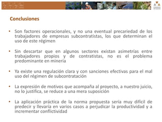 Conclusiones
• Son factores operacionales, y no una eventual precariedad de los
trabajadores de empresas subcontratistas, los que determinan el
uso de este régimen
• Sin descartar que en algunos sectores existan asimetrías entre
trabajadores propios y de contratistas, no es el problema
predominante en minería
• Ya existe una regulación clara y con sanciones efectivas para el mal
uso del régimen de subcontratación
• La expresión de motivos que acompaña al proyecto, a nuestro juicio,
no lo justifica, se reduce a una mera suposición
• La aplicación práctica de la norma propuesta sería muy difícil de
predecir y llevaría en varios casos a perjudicar la productividad y a
incrementar conflictividad
 