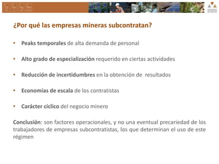 ¿Por qué las empresas mineras subcontratan?
• Peaks temporales de alta demanda de personal
• Alto grado de especialización requerido en ciertas actividades
• Reducción de incertidumbres en la obtención de resultados
• Economías de escala de los contratistas
• Carácter cíclico del negocio minero
Conclusión: son factores operacionales, y no una eventual precariedad de los
trabajadores de empresas subcontratistas, los que determinan el uso de este
régimen
 