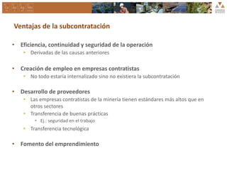 Ventajas de la subcontratación
• Eficiencia, continuidad y seguridad de la operación
• Derivadas de las causas anteriores
• Creación de empleo en empresas contratistas
• No todo estaría internalizado sino no existiera la subcontratación
• Desarrollo de proveedores
• Las empresas contratistas de la minería tienen estándares más altos que en
otros sectores
• Transferencia de buenas prácticas
• Ej.: seguridad en el trabajo
• Transferencia tecnológica
• Fomento del emprendimiento
 
