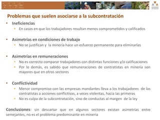 Problemas que suelen asociarse a la subcontratación
• Ineficiencias
• En casos en que los trabajadores resultan menos comprometidos y calificados
• Asimetrías en condiciones de trabajo
• No se justifican y la minería hace un esfuerzo permanente para eliminarlas
• Asimetrías en remuneraciones
• No es correcto comparar trabajadores con distintas funciones y/o calificaciones
• Por lo demás, es sabido que remuneraciones de contratistas en minería son
mayores que en otros sectores
• Conflictividad
• Menor compromiso con las empresas mandantes lleva a los trabajadores de las
contratistas a acciones conflictivas, a veces violentas, hacia las primeras
• No es culpa de la subcontratación, sino de conductas al margen de la ley
Conclusiones: sin descartar que en algunos sectores existan asimetrías entre
semejantes, no es el problema predominante en minería
 