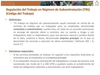 Regulación del Trabajo en Régimen de Subcontratación (TRS)
(Código del Trabajo)
• Definición:
• “Es trabajo en régimen de subcontratación aquél realizado en virtud de un
contrato de trabajo por un trabajador para un empleador, denominado
contratista o subcontratista, cuando éste, en razón de un acuerdo contractual,
se encarga de ejecutar obras o servicios, por su cuenta y riesgo y con
trabajadores bajo su dependencia, para una persona natural o jurídica dueña
de la obra, empresa o faena, denominada empresa principal, en la que se
desarrollan los servicios o ejecutan las obras contratadas.” (Artículo 183 – A,
inciso 1°)
• Sanciones especiales:
• Si los servicios prestados se realizan sin sujeción a los requisitos anteriores se
entenderá que el empleador es la empresa principal
• Si el empleador simula la contratación de trabajadores a través de terceros será
sancionado con multa de 5 a 100 UTM y quedará sujeto al cumplimiento de
todas las obligaciones laborales y previsionales con esos trabajadores
 