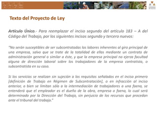 Texto del Proyecto de Ley
Artículo Único.- Para reemplazar el inciso segundo del artículo 183 – A del
Código del Trabajo, por los siguientes incisos segundo y tercero nuevos:
“No serán susceptibles de ser subcontratadas las labores inherentes al giro principal de
una empresa, salvo que se trate de la totalidad de ellas mediante un contrato de
administración general o similar a éste, y que la empresa principal no ejerza facultad
alguna de dirección laboral sobre los trabajadores de la empresa contratista, o
subcontratista en su caso.
Si los servicios se realizan sin sujeción a los requisitos señalados en el inciso primero
[definición de Trabajo en Régimen de Subcontratación], o en infracción al inciso
anterior, o bien se limitan sólo a la intermediación de trabajadores a una faena, se
entenderá que el empleador es el dueño de la obra, empresa o faena, lo cual será
determinado por la Dirección del Trabajo, sin perjuicio de los recursos que procedan
ante el tribunal del trabajo.”
 
