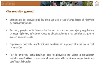Observación general
• El mensaje del proyecto de ley deja ver una desconfianza hacia el régimen
de subcontratación
• Por eso, previamente hemos hecho ver las causas, ventajas y regulación
de este régimen, así como nuestras observaciones a los problemas que se
suelen asociar a éste
• Esperamos que estas explicaciones contribuyan a poner el tema en su real
dimensión
• Por lo anterior, consideramos que el proyecto no viene a solucionar
problemas efectivos y que, por el contrario, sólo será una nueva fuete de
conflictos laborales
 