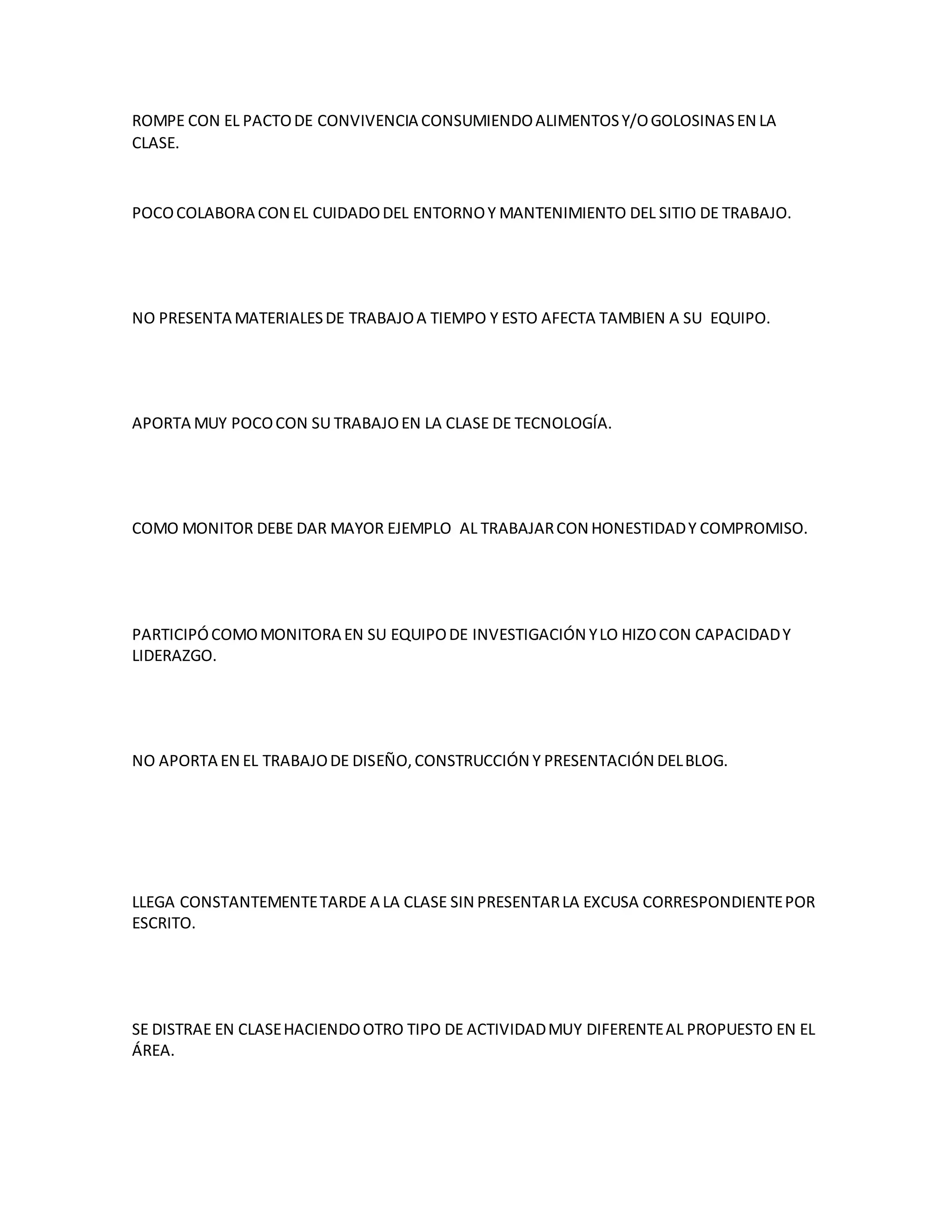 ROMPE CON EL PACTODE CONVIVENCIA CONSUMIENDOALIMENTOSY/OGOLOSINASEN LA
CLASE.
POCOCOLABORA CON EL CUIDADODEL ENTORNOY MANTENIMIENTO DEL SITIO DE TRABAJO.
NO PRESENTA MATERIALESDE TRABAJOA TIEMPO Y ESTO AFECTA TAMBIEN A SU EQUIPO.
APORTA MUY POCOCON SU TRABAJOEN LA CLASE DE TECNOLOGÍA.
COMO MONITOR DEBE DAR MAYOR EJEMPLO AL TRABAJARCON HONESTIDADY COMPROMISO.
PARTICIPÓCOMOMONITORA EN SU EQUIPODE INVESTIGACIÓN YLO HIZOCON CAPACIDADY
LIDERAZGO.
NO APORTA EN EL TRABAJODE DISEÑO,CONSTRUCCIÓN Y PRESENTACIÓN DELBLOG.
LLEGA CONSTANTEMENTETARDE A LA CLASE SIN PRESENTARLA EXCUSA CORRESPONDIENTEPOR
ESCRITO.
SE DISTRAE EN CLASEHACIENDOOTRO TIPO DE ACTIVIDADMUY DIFERENTEAL PROPUESTO EN EL
ÁREA.
