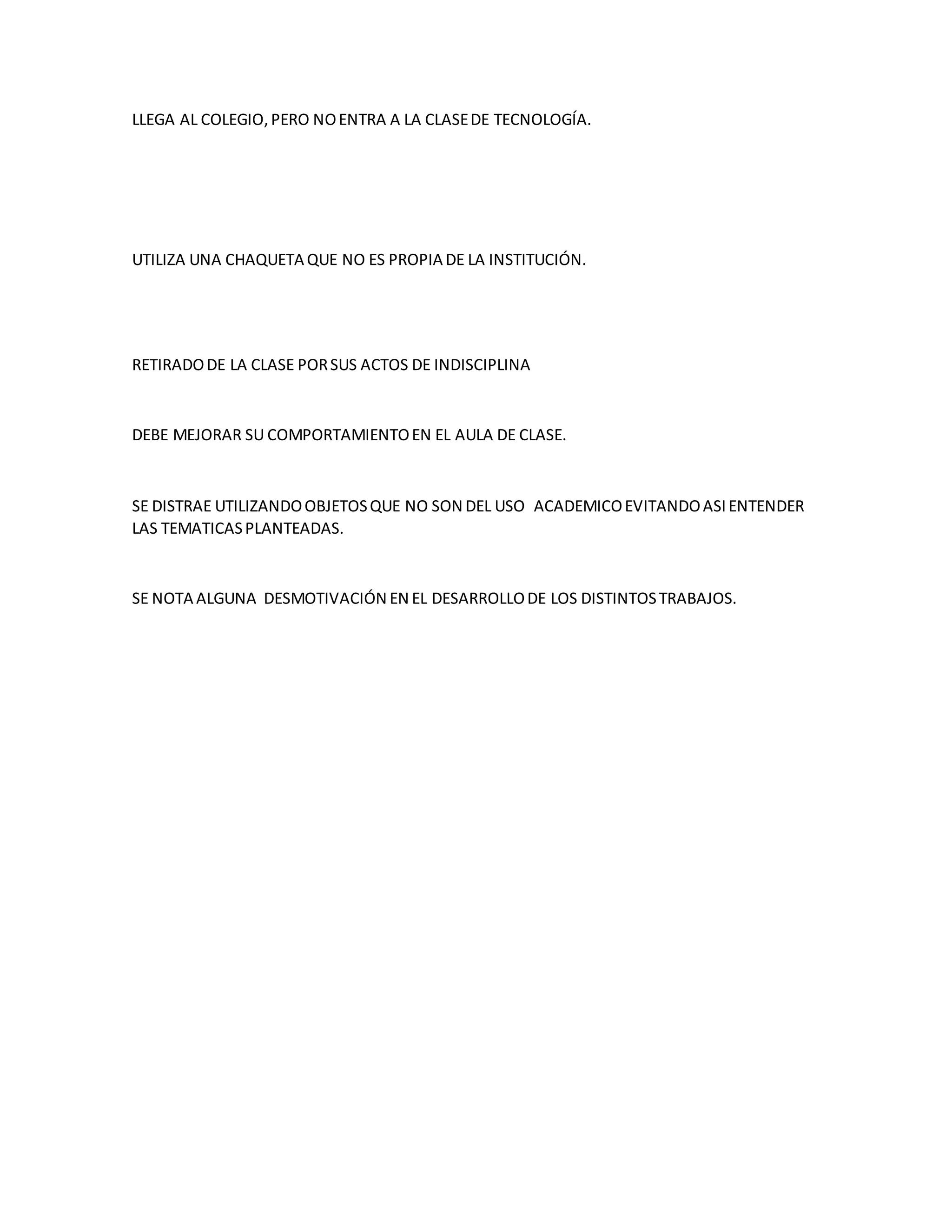 LLEGA AL COLEGIO,PERO NOENTRA A LA CLASEDE TECNOLOGÍA.
UTILIZA UNA CHAQUETA QUE NO ES PROPIA DE LA INSTITUCIÓN.
RETIRADODE LA CLASE PORSUS ACTOS DE INDISCIPLINA
DEBE MEJORAR SU COMPORTAMIENTOEN EL AULA DE CLASE.
SE DISTRAE UTILIZANDOOBJETOSQUE NO SON DEL USO ACADEMICOEVITANDOASIENTENDER
LAS TEMATICASPLANTEADAS.
SE NOTA ALGUNA DESMOTIVACIÓN EN EL DESARROLLODE LOS DISTINTOSTRABAJOS.