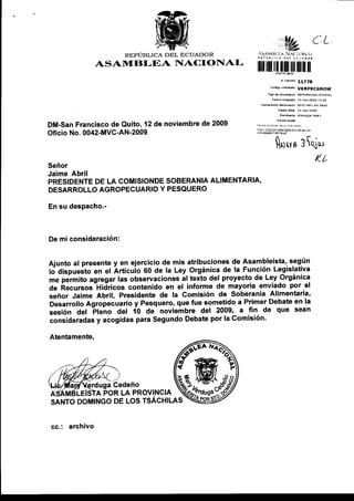REPÚBLICA DEL ECUADOR
               ASAIItrBI-EA NACIONAL
                                                                                 vt(RFgCGNOW




DM-San Francisco de Quito, 12 de noviembre de 2009         !rr!r:!l¡M   i4lErr¿im!@
Oficio No. 0042-MVC-AN-2009
                                                                        luun 3ui*
                                                                                      (L
Señor
Jaime Abril
PRESIDENTE DE LA COMISIONDE SOBERANIA ALIMENTARIA'
DESARROLLO AGROPECUAR]O Y PESQUERO

En su despacho.-



De mi consideración:


Ajunto al presente y en ejercicio de mis atribuciones de Asambleista, según
to Oispueito en el Ártícuio 60 de la Ley Orgánica de la Función Legislativa
me permito agregar las observaciones al texto del proyecto de Ley Orgánica
             -Hidricos
de ftecursos            contenido en el informe de mayoria enviado por el
señor Jaime Abril, Presidente de la comisión de soberanía Alimentaria'
Desarrollo Agropecuario y Pesquero, que fue sometido a Primer Debate en la
sesión del Fteiro Uel 10 de noviembre del 2009, a fin de que sean
consideradas y acogidas para Segundo Debate por la Comisión'

Atentamente,




            uga Cedeño
      LE¡SIA POR LA PROVINC¡A
SANTO DOMINGO DE LOS TSÁCHILAS
                                      affi*
cc.: archivo
 