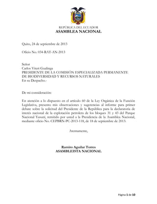 REPÚBLICA DEL ECUADOR
ASAMBLEA NACIONAL
Quito, 24 de septiembre de 2013
Oficio No. 034-RAT-AN-2013
Señor
Carlos Viteri Gualinga
PRESIDENTE DE LA COMISIÓN ESPECIALIZADA PERMANENTE
DE BIODIVERSIDAD Y RECURSOS NATURALES
En su Despacho.-
De mi consideración:
En atención a lo dispuesto en el artículo 60 de la Ley Orgánica de la Función
Legislativa, presento mis observaciones y sugerencias al informe para primer
debate sobre la solicitud del Presidente de la República para la declaratoria de
interés nacional de la explotación petrolera de los bloques 31 y 43 del Parque
Nacional Yasuní, remitido por usted a la Presidencia de la Asamblea Nacional,
mediante oficio No. CEPBRN-PC-2013-118, de 18 de septiembre de 2013.
Atentamente,
Ramiro Aguilar Torres
ASAMBLEISTA NACIONAL
Página 1 de 10
 