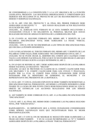DE CONFORMIDAD A LA CONSTITUCIÓN Y A LA LEY ORGÁNICA DE LA FUNCIÓN
LEGISLATIVA, PRESENTO LAS SIGUIENTES OBSERVACIONES Y COMENTARIOS QUE
DEBERÁN SER INCLUIDOS EN EL PROYECTO DE LEY DE RECONOCIMIENTO A LOS
HÉROES Y HEROÍNAS NACIONALES.
1) EN EL ART. UNO DEL PROYECTO Y AL FINAL DEL PRIMER PÁRRAFO DEBE
AGREGARSE LO SIGUIENTE:” Y QUE HAYAN REALIZADO ACTOS RELEVANTES
EN FUNCIÓN DEL PAÍS”
ANÁLISIS:_ AL AGREGAR ESTE PÁRRAFO SE LE ESTA TAMBIÉN INCLUYENDO A
CIUDADANOS CIVILES Y NO SOLAMENTE AL PERSONAL MILITAR QUE HAYAN
REALIZADO HECHOS DE ARMAS EN DEFENSA DE LA SOBERANÍA DEL PAÍS
2) EN CUANTO AL SEGUNDO PÁRRAFO DEL MISMO ART. Y DESPUÉS DE LAS
PALABRAS: DISCAPACIDAD TOTAL DEBE AGREGARSE LA FRASE “PARCIAL
PERMANENTE”.
ANÁLISIS.- CON EL FIN DE NO DISCRIMINAR A LOS TIPOS DE DISCAPACIDAD PARA
QUE RECIBA LA PENSIÓN HONORIFICA.
3) EN LO RELACIONADO AL TERCER PÁRRAFO DEL MISMO ART. Y DESPUÉS DE LAS
PALABRAS: COMO TALES, DEBE AGREGARSE “DE CONFORMIDAD CON EL ART. 2”.
ANÁLISIS: NO SE PUEDE DEJAR AL ARBITRIO DEL COMITÉ QUE CALIFIQUE COMO
TALES A LOS HÉROES NACIONALES, POR LO QUE ES NECESARIO DEJAR CLARO QUE
ESTE COMITÉ ESTARÁ SUJETO A LO QUE DETERMINE EL ART. 2.
4) EN LO QUE SE REFIERE AL ART. 2 DEBE AGREGARSE DESPUÉS DE LAS PALABRAS
HÉROE NACIONAL LO SIGUIENTE: “MILITAR”
ANÁLISIS: LO QUE SE PRETENDE ES CLASIFICAR EL COMITÉ CALIFICADOR PARA
LOS MILITARES Y EL COMITÉ CALIFICADOR PARA LOS CIVILES Y POLICIALES,
RAZÓN POR LA CUAL EL COMITÉ PARA ESTOS CIUDADANOS DEBE ESTAR
INTEGRADO POR EL MINISTERIO DE GOBIERNO, EL MUNICIPIO Y UN
REPRESENTANTE DEL PRESIDENTE DE LA REPÚBLICA.
5) EN EL ART. 3 Y CON EL ANÁLISIS EXPUESTO SE DEBE TAMBIÉN INCREMENTAR LA
DISCAPACIDAD PARCIAL PERMANENTE; ASÍ MISMO LA PENSIÓN HONORIFICA DEBE
FIJARSE EN LA SUMA DE DOS PUNTO CINCO REMUNERACIONES BÁSICAS, CON EL
OBJETO DE ESTIMULAR LAS ACCIONES REALIZADAS POR LOS HÉROES
NACIONALES.
6) ASÍ TAMBIÉN SE DEBE CORREGIR EN EL ART. 4 LA PALABRA INCAPACIDAD POR
“DISCAPACIDAD”.
7) EN EL ART. 5, AL FINAL DEL MISMO DEBE CAMBIARSE LAS PALABRAS SEGUNDO
NIVEL, POR “TERCER NIVEL”.
RAZONAMIENTO.- ES IMPORTANTE QUE A ESTOS CIUDADANOS CONSIDERADOS
COMO HÉROES NACIONALES HAYA QUE INCENTIVARLOS PARA SU MEJOR
PROFESIONALIZACIÓN.
8) EN EL ART. 6 Y CON EL FIN DE MEJORAR SU REDACCIÓN DEBE ELIMINARSE LA
FRASE ASÍ COMO TAMBIÉN Y EN SU LUGAR INCORPORARSE LA “O” Y TAMBIÉN
AGREGARSE DESPUÉS DE LA PALABRA LA FRASE “PARCIAL PERMANENTE”
 
