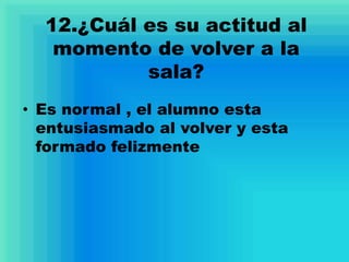 12.¿Cuál es su actitud al
momento de volver a la
sala?
• Es normal , el alumno esta
entusiasmado al volver y esta
formado felizmente
 