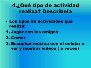 4.¿Qué tipo de actividad
realiza? Descríbela
• Los tipos de actividades que
realiza:
1. Jugar con los amigos
2. Comer
3. Escuchar música con el celular o
ver y mostrar videos ( a veces)
 