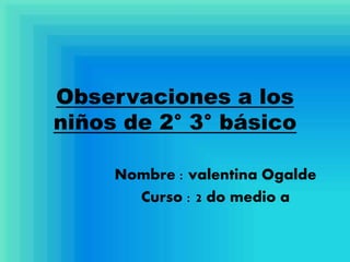 Observaciones a los
niños de 2° 3° básico
Nombre : valentina Ogalde
Curso : 2 do medio a
 