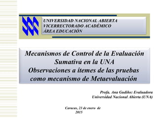 UNIVERSIDAD NACIONAL ABIERTAUNIVERSIDAD NACIONAL ABIERTA
VICERRECTORADO ACADÉMICOVICERRECTORADO ACADÉMICO
ÁREA EDUCACIÓNÁREA EDUCACIÓN
Profa. Ana Gudiño: Evaluadora
Universidad Nacional Abierta (UNA)
Caracas, 23 de enero de
2015
Mecanismos de Control de la Evaluación
Sumativa en la UNA
Observaciones a ítemes de las pruebas
como mecanismo de Metaevaluación
 