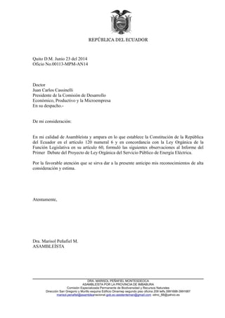 REPÚBLICA DEL ECUADOR 
Quito D.M. Junio 23 del 2014 
Oficio No.00113-MPM-AN14 
Doctor 
Juan Carlos Cassinelli 
Presidente de la Comisión de Desarrollo 
Económico, Productivo y la Microempresa 
En su despacho.- 
De mi consideración: 
En mi calidad de Asambleísta y ampara en lo que establece la Constitución de la República 
del Ecuador en el artículo 120 numeral 6 y en concordancia con la Ley Orgánica de la 
Función Legislativa en su artículo 60, formuló las siguientes observaciones al Informe del 
Primer Debate del Proyecto de Ley Orgánica del Servicio Público de Energía Eléctrica. 
Por la favorable atención que se sirva dar a la presente anticipo mis reconocimientos de alta 
consideración y estima. 
Atentamente, 
Dra. Marisol Peñafiel M. 
ASAMBLEÍSTA 
DRA. MARISOL PEÑAFIEL MONTESDEOCA 
ASAMBLEÍSTA POR LA PROVINCIA DE IMBABURA 
Comisión Especializada Permanente de Biodiversidad y Recursos Naturales 
Dirección San Gregorio y Murillo esquina Edificio Dinamep segundo piso oficina 209 telfs.3991688-3991687 
marisol.penafiel@asambleanacional.gob.ec-asistentemari@gmail.com -slino_88@yahoo.es 
 