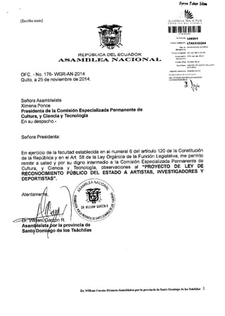 ,yror foro/ Sili 
lEscriba reLtol 
REPUBLICA DEL ECUADOR 
/tS-,T 1}II } I-,r'A iJ ACI O FTAI-OFC. 
- No. 176- WGR-AN-2014 
Quito, a 25 de noviembre de 2014. 
Se6ora Asambleista 
Ximena Ponce 
Presidenta de la Comisi6n Especializada Permanente de 
Cuttura, y Ciencia Y Tecnologia 
En su despacho.- 
Seffora Presidenta: 
En eiercicio de la facultad establecida en el numeral 6 del articulo 120 de la Constituci6n 
il ; Rd;;6t ;; 
Lritii "'rit"J v por su digno intermedio t Ia Comisi6n Especialilajja Permanente de 
bJirr". u ciiniia v Teinologia, observaciones al "PROYEGTO DE LEY DE 
niioiro6rrr,trer.rro ioelrco bel esraoo A ARTlsrAs, INvESTIGADoRES Y 
DEPORTISTAS" 
Atentame 
"i 
At. sa de la Lev orsanica de la Funci6n. Lesislativa, me permito 
lelsta r la provincia de 
San Domi o de los Tsachilas 
Ll 
[il 
rtdoo aid.ddi LTAK3IGGAA 
ds At't.'  
4- 
Dhlrilud Gdz6tr Bl.aurt€AtmbleGbPorla Prcvin'la de Sdto Domlneo d€ lot'Ibacltik 1 
 