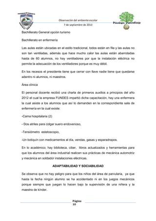 Observación del ambiente escolar
7 de septiembre de 2013
Página
10
Bachillerato General opción turismo
Bachillerato en enfermería
Las aulas están ubicadas en el estilo tradicional, todos están en fila y las aulas no
son tan ventiladas, además que hace mucho calor las aulas están abarrotadas
hasta de 60 alumnos, no hay ventiladores por que la instalación eléctrica no
permite la adecuación de los ventiladores porque es muy débil.
En los recesos el presidente tiene que cerrar con llave nadie tiene que quedarse
adentro ni alumnos, ni maestros.
Área clínica
El personal docente recibió una charla de primeros auxilios a principios del año
2012 el cual la empresa FUNDES impartió dicha capacitación, hay una enfermera
la cual asiste a los alumnos que así lo demanden en la correspondiente sala de
enfermería en la cual existe:
-Cama hospitalaria (2)
- Dos atriles para colgar suero endovenoso,
-Tensiómetro estetoscopio,
-Un botiquín con medicamentos al día, vendas, gasas y esparadrapos.
En lo académico; hay biblioteca, ciber, libros actualizados y herramientas para
que los alumnos del área industrial realicen sus prácticas de mecánica automotriz
y mecánica en soldador instalaciones eléctricas.
ADAPTABILIDAD Y SOCIABILIDAD
Se observa que no hay peligro para que los niños del área de parvularia, ya que
hasta la fecha ningún alumno se ha accidentado ni en los juegos mecánicos
porque siempre que juegan lo hacen bajo la supervisión de una niñera y la
maestra de kínder.
 