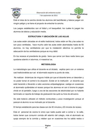 Observación del ambiente escolar
7 de septiembre de 2013
Página
11
Está el área de la cancha donde los alumnos del bachillerato y básica juegan sin
ningún peligro y se tiene el proyecto de entechar la cancha.
Los juegos establecidos son el futbol y el basquetbol, los cuales lo juegan los
alumnos de básica y educación media.
ESTRUCTURA Y UBICACIÓN DE LAS AULAS
Las aulas están ubicadas en el estilo tradicional, todos están en fila y las aulas no
son poco ventiladas, hace mucho calor las aulas están abarrotadas hasta de 60
alumnos, no hay ventiladores por que la instalación eléctrica no permite la
adecuación de los ventiladores porque es muy débil.
En los recesos el presidente de grado tiene que cerrar con llave nadie tiene que
quedarse adentro ni alumnos, ni maestros/ as.
METODOLOGIA
La metodología que utiliza el docente es el dictado; explica pero con un sistema
casi tradicionalista aun así el alumnado expone su punto de vista.
No realizan dinámicas de ninguna índole por que el docente teme un desorden y
no poder tomar el control d la situación. Existe en la institución un docente que
está haciendo o llevando a cabo acciones antipedagógicas: castiga en ocasiones
al alumnado quitándoles el receso porque los alumnos en son d broma le pegan
chicle en el pantalón, luego a una de las secciones de electricidad por no haberle
terminado un reporte de trabajo de graduación les quitó su hora de almuerzo.
Se está todavía utilizado el método conductista y poca investigación porque al
parecer el alumno no es motivado por el docente.
El tiempo establecido para las clases son de 40 minutos y 20 minutos de receso.
Esta el personal de cocina lo único que nadie puede salir a comer a la calle,
todos tienen que consumir comida allí adentro del colegio, más el alumnado se
queja siempre de la comida y relatan que en ocasiones les ha salido restos o
 