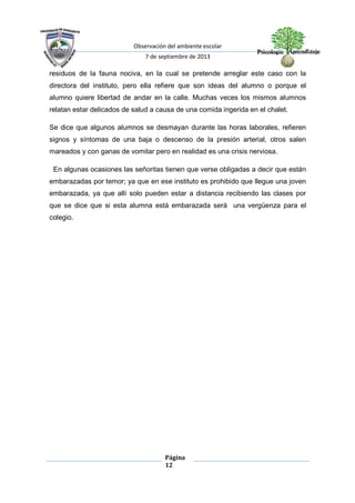 Observación del ambiente escolar
7 de septiembre de 2013
Página
12
residuos de la fauna nociva, en la cual se pretende arreglar este caso con la
directora del instituto, pero ella refiere que son ideas del alumno o porque el
alumno quiere libertad de andar en la calle. Muchas veces los mismos alumnos
relatan estar delicados de salud a causa de una comida ingerida en el chalet.
Se dice que algunos alumnos se desmayan durante las horas laborales, refieren
signos y síntomas de una baja o descenso de la presión arterial, otros salen
mareados y con ganas de vomitar pero en realidad es una crisis nerviosa.
En algunas ocasiones las señoritas tienen que verse obligadas a decir que están
embarazadas por temor; ya que en ese instituto es prohibido que llegue una joven
embarazada, ya que allí solo pueden estar a distancia recibiendo las clases por
que se dice que si esta alumna está embarazada será una vergüenza para el
colegio.
 