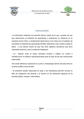 Observación del ambiente escolar
7 de septiembre de 2013
Página
13
CONCLUSIONES
-La información obtenida nos permitió darnos cuenta de lo que sucede una vez
que observamos el ambiente de aprendizaje y analizamos su influencia en la
conducta de los niños, o simplemente observamos a los niños (con el pretexto de
escudriñar el ambiente de aprendizaje también detenemos más nuestra mirada en
ellos), y nos damos cuenta de que hay otros objetivos educativos que sería
importante alcanzar y que no estamos trabajando,
- La relación entre el sector educativo privado y público en cuanto a
infraestructura no difieren significativamente para el caso de las dos instituciones
observadas
-No existe diferencia sustancial en cuanto a metodología dentro del aula tanto en
el sector público como privado
- El ambiente escolar observado en base a los indicadores permitió conocer la
falta de integración del docente y el alumno en los diferentes espacios de la
escuela (clases, recesos, intermedios)
 