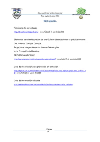 Observación del ambiente escolar
7 de septiembre de 2013
Página
14
Bibliografía.
Psicología del aprendizaje
http://drazoilaroa.blogspot.com/ consultado 20 de agosto de 2013
Elementos para la elaboración de una Guía de observación de la práctica docente
Dra. Yolanda Campos Campos
Proyecto de Integración de las Nuevas Tecnologías
en la Formación de Maestros
SEP-DGENAMDF 2002
http://www.camposc.net/dm/evaluaobservapractica.pdf consultado 15 de agosto de 2013
Guía de observacion para profesores en formación
http://digitum.um.es/xmlui/bitstream/10201/10789/1/guia_prac_Digitum_prote_env_150310_.p
df consultado 20 de agosto de 2013
Guía de observación utilizada
http://www.slideshare.net/carlohumbertoc/psicologa-de-la-educacin-25867850
 