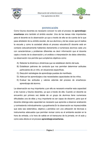 Observación del ambiente escolar
7 de septiembre de 2013
Página 2
JUSTIFICACIÓN
Como futuros docentes es necesario conocer no solo el proceso de aprendizaje-
enseñanza sino también el ámbito escolar. Una de las tareas más importantes
para el docente es la observación ya que a través de ella se da cuenta de lo que
pasa alrededor de su ámbito escolar, de sus alumnos y de las cosas que el realiza
la escuela y como la sociedad afecta el proceso educativo.El docente está en
contacto (educativamente hablando) diariamente a numerosos alumnos cada uno
con características y problemas diferentes es decir información que el docente
capta a través de la observación y el análisis e interpretación de datos obtenidos.
La observación nos permite que cumplamos objetivos como:
A) Detectar la dinámica o dinámicas que se establecen dentro del aula.
B) Establecer patrones de conducta que nos permitan determinar actitudes
particulares de un niño, en situaciones específicas.
C) Descubrir estrategias de aprendizaje puestas de manifiesto.
D) Adecuar los aprendizajes a las necesidades capacidades de los niños.
E) Evaluar las actitudes y valores además del proceso de enseñanza-
aprendizaje del alumno.
La observación es muy importante y por ello es necesario enseñar esta capacidad
a las nuevos y futuros docentes, ya que a través de ella. Cuando un docente se
encuentro por primera vez delate de un grupo de alumnos tiene numerosos
dificultades una de ellas y muy importante es ser capaz de discernir, para que el
docente obtenga esta capacidad es necesario que aprenda a observar analizando
y contrastando individualmente o grupalmente.En la observación es imprescindible
que esta sea sistemática, objetiva y periódica con una utilización de técnicas e
instrumentos adecuados que permitan revisar como es el ambiente escolar en la
hora de entrada, a la hora de salida en el transcurso de la jornada, en el aula y
como esta afecta en el proceso aprendizaje-enseñanza.
 