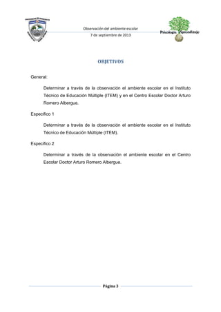 Observación del ambiente escolar
7 de septiembre de 2013
Página 3
OBJETIVOS
General:
Determinar a través de la observación el ambiente escolar en el Instituto
Técnico de Educación Múltiple (ITEM) y en el Centro Escolar Doctor Arturo
Romero Albergue.
Especifico 1
Determinar a través de la observación el ambiente escolar en el Instituto
Técnico de Educación Múltiple (ITEM).
Especifico 2
Determinar a través de la observación el ambiente escolar en el Centro
Escolar Doctor Arturo Romero Albergue.
 