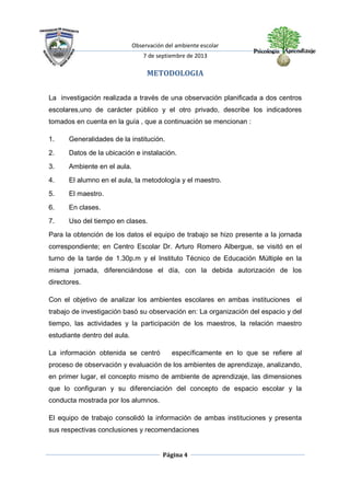Observación del ambiente escolar
7 de septiembre de 2013
Página 4
METODOLOGIA
La investigación realizada a través de una observación planificada a dos centros
escolares,uno de carácter público y el otro privado, describe los indicadores
tomados en cuenta en la guía , que a continuación se mencionan :
1. Generalidades de la institución.
2. Datos de la ubicación e instalación.
3. Ambiente en el aula.
4. El alumno en el aula, la metodología y el maestro.
5. El maestro.
6. En clases.
7. Uso del tiempo en clases.
Para la obtención de los datos el equipo de trabajo se hizo presente a la jornada
correspondiente; en Centro Escolar Dr. Arturo Romero Albergue, se visitó en el
turno de la tarde de 1.30p.m y el Instituto Técnico de Educación Múltiple en la
misma jornada, diferenciándose el día, con la debida autorización de los
directores.
Con el objetivo de analizar los ambientes escolares en ambas instituciones el
trabajo de investigación basó su observación en: La organización del espacio y del
tiempo, las actividades y la participación de los maestros, la relación maestro
estudiante dentro del aula.
La información obtenida se centró específicamente en lo que se refiere al
proceso de observación y evaluación de los ambientes de aprendizaje, analizando,
en primer lugar, el concepto mismo de ambiente de aprendizaje, las dimensiones
que lo configuran y su diferenciación del concepto de espacio escolar y la
conducta mostrada por los alumnos.
El equipo de trabajo consolidó la información de ambas instituciones y presenta
sus respectivas conclusiones y recomendaciones
 