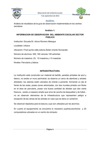 Observación del ambiente escolar
7 de septiembre de 2013
Página 6
Análisis.
Análisis de resultados de la guía de observación implementada en los centros
escolares.
Análisis 1:
INFORMACION DE OBSERVACION DEL AMBIENTE ESCOLAR SECTOR
PÚBLICO
Institución: Escuela Dr. Arturo Romero Albergue
Localidad: Urbana
Ubicación: Final quinta calle,colonia Zedan oriente Sonzacate
Número de alumnos: 400; 160 varones 140 señoritas
Número de maestros: 23; 10 maestros y 13 maestras
Niveles: Parvularia y básica.
INFRAESTRUCTURA:
La institución está construida con material de ladrillo, paredes pintadas de azul y
blanco ,no existe un muro perimetral, se observa un cerco de alambres y arboles
alrededor, los salones están ubicados de oriente a poniente ,formando un ala al
frente de las aulas, posee zonas arborizadas, con dos murales pintado con flores
en el área de parvularia, posee una buena cantidad de árboles que dan cierta
frescura , existe un espacio amplio que sirve de cancha de basquetbol y de futbol ,
no se observan elementos de la infraestructura que representen peligro a
excepción de las ramas de los árboles en caso que se diera un ventarrón.
Se observan depósitos para la basura y que son utilizados por los alumnos.
En cuanto al equipamiento se encuentra lo necesario pupitres,escritorios y 25
computadoras ubicadas en un centro de cómputo.
 