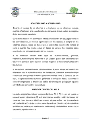 Observación del ambiente escolar
7 de septiembre de 2013
Página 7
ADAPTABILIDAD Y SOCIABILIDAD
Durante el ingreso de los alumnos a la institución no se observan peligros,
muchos niños llegan a la escuela solos sin compañía de sus padres a excepción
de los alumnos de parvularia.
Duran te los recesos los alumnos se interrelacionan entre en los juegos como en
las conversaciones,se observa aglomeración en los recesos al comprar en los
cafetines; algunas veces se dan pequeños accidentes cuando esta húmedo el
suelo o cuando hay mucho polvo en época de verano, los maestros están
organizados por zonas para supervisar los recesos .
A la institución asisten todo tipos de alumnos:Tímidos, groseros,
valentones,malcriadospero manifiesta el Sr. Director que se dan situaciones que
las pueden controlar como algunos conatos de peleas o discusiones fuertes entre
los alumnos
Si se escucha palabras soeces y sobrenombres, a pesar de que se socializa las
norma con todo el alumnado al inicio del año escolar ,cuando un alumno incumple
se convoca a los padres de familia para comunicarles sobre la conducta de sus
hijos, se aprovechan las reuniones generales o entrega de notas, y además se
encuentra organizada la directiva de padres de familia para que apoyen aquellas
actividades de recreación y o educativas.
AMBIENTE DENTRO DEL AULA
Las aulas posees las medidas correspondiente de 7.5 X 7.5 m , en las cuales se
encuentran con números de 35 a 40 alumnos por sección , están iluminadas por
ventanas y con lámparas eléctricas ,poseen pizarra acrílica , en la mayoría de
salones la ubicación de los pupitres es en forma lineal ( tradicional) el material de
ambientación de las aulas se encuentra deteriorado y corresponde a temas que ya
fueron vistos por los alumnos.
 