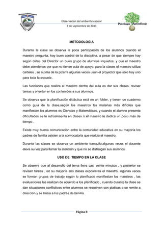 Observación del ambiente escolar
7 de septiembre de 2013
Página 8
METODOLOGIA
Durante la clase se observa la poca participación de los alumnos cuando el
maestro pregunta, hay buen control de la disciplina, a pesar de que siempre hay
según datos del Director un buen grupo de alumnos inquietos, y que el maestro
debe atenderlos por que no tienen aula de apoyo, para la clases el maestro utiliza
carteles , se auxilia de la pizarra algunas veces usan el proyector que solo hay uno
para toda la escuela .
Las funciones que realiza el maestro dentro del aula es dar sus clases, revisar
tareas y orientar en los contenidos a sus alumnos.
Se observa que la planificación didáctica está en un folder, y tienen un cuaderno
como guía de la clase,según los maestros las materias más difíciles que
manifiestan los alumnos es Ciencias y Matemáticas, y cuando el alumno presenta
dificultades se le retroalimenta en clases o el maestro le dedica un poco más de
tiempo .
Existe muy buena comunicación entre la comunidad educativa en su mayoría los
padres de familia asisten a la convocatoria que realiza el maestro.
Durante las clases se observa un ambiente tranquilo,algunas veces el docente
eleva su voz para llamar la atención y que no se distraigan sus alumnos .
USO DE TIEMPO EN LA CLASE
Se observa que al desarrollo del tema lleva casi veinte minutos , y posterior se
revisan tareas , en su mayoría son clases expositivas el maestro, algunas veces
se forman grupos de trabajo según lo planificado manifiestan los maestros , las
evaluaciones las realizan de acuerdo a los planificado , cuando durante la clase se
dan situaciones conflictivas entre alumnos se resuelven con platicas o se remite a
dirección y se llama a los padres de familia
 