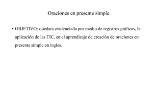 Oraciones en presente simple
• OBJETIVO: quedara evidenciado por medio de registros gráficos, la
aplicación de las TIC, en el aprendizaje de creación de oraciones en
presente simple en ingles.
 