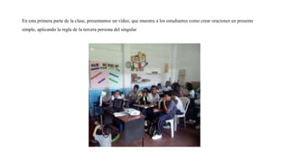 En esta primera parte de la clase, presentamos un video, que muestra a los estudiantes como crear oraciones en presente
simple, aplicando la regla de la tercera persona del singular
 