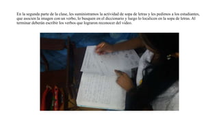 En la segunda parte de la clase, les suministramos la actividad de sopa de letras y les pedimos a los estudiantes,
que asocien la imagen con un verbo, lo busquen en el diccionario y luego lo localicen en la sopa de letras. Al
terminar deberán escribir los verbos que lograron reconocer del video.
 