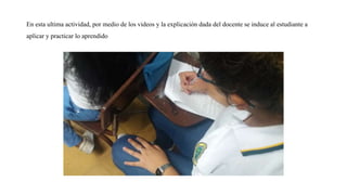En esta ultima actividad, por medio de los videos y la explicación dada del docente se induce al estudiante a
aplicar y practicar lo aprendido
 