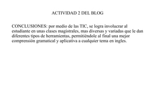 ACTIVIDAD 2 DEL BLOG
CONCLUSIONES: por medio de las TIC, se logra involucrar al
estudiante en unas clases magistrales, mas diversas y variadas que le dan
diferentes tipos de herramientas, permitiéndole al final una mejor
comprensión gramatical y aplicativa a cualquier tema en ingles.
 