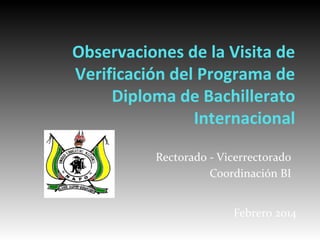 Observaciones de la Visita de
Verificación del Programa de
Diploma de Bachillerato
Internacional
Rectorado - Vicerrectorado
Coordinación BI
Febrero 2014
 