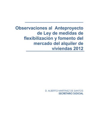Observaciones al Anteproyecto
          de Ley de medidas de
   flexibilización y fomento del
        mercado del alquiler de
                  viviendas 2012




              D. ALBERTO MARTINEZ DE SANTOS
                         SECRETARIO JUDICIAL
 