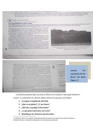 Artículo          Un
                                                                                          espectáculo On the
                                                                                          Rocks      del diario
                                                                                          Página 12




    La profesora propone dejar una hoja en blanco en el cuaderno1 para pegar después la
crónica. A continuación los alumnos deben realizar las siguientes actividades:
        1. Averiguar el significado del título
        2. ¿Qué es un glaciar? ¿Y una fisura?
        3. ¿Qué día se produjo el derrumbe?
        4. ¿A qué género pertenece este texto?
        5. Identifiquen los elementos paratextuales.
1
 La docente utiliza un cuaderno especialmente para la materia, esto para evitar que los alumnos se
olviden las hojas, o mezclen las asignaturas (nos comenta la profesora)
 