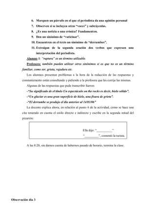 6. Marquen un párrafo en el que el periodista da una opinión personal
              7. Observen si se incluyen otras voces y subráyenlas.
              8. ¿Es una noticia o una crónica? Fundamenten.
              9. Den un sinónimo de vaticinar .
              10. Encuentren en el texto un sinónimo de derrumbes .
              11. Extraigan de la segunda oración dos verbos que expresen una
                    interpretación del periodista.
          Alumno 1: ruptura es un término utilizable.
          Profesora: también pueden utilizar otros sinónimos si es que no es un término
       familiar, como ser, grieta, rajadura etc.
          Los alumnos presentan problemas a la hora de la redacción de las respuestas y
       constantemente están consultando y pidiendo a la profesora que les corrija las mismas.
          Algunas de las respuestas que pude transcribir fueron:
          - Su significado de el título Un espectáculo on the rocks es decir, hielo sólido .
          - Un glaciar es una gran superficie de hielo, una fisura de grieta .
          - El derrumbe se produjo el día anterior al 14/03/06
          La docente explica ahora, en relación al punto 6 de la actividad, como se hace una
       cita teniendo en cuenta el estilo directo e indirecto y escribe en la segunda mitad del
       pizarrón:


                                                      Ella dijo: __________
                                                        _________ , comentó la turista.


          A las 8:20, sin darnos cuenta de habernos pasado de horario, termina la clase.




Observación día 3
 