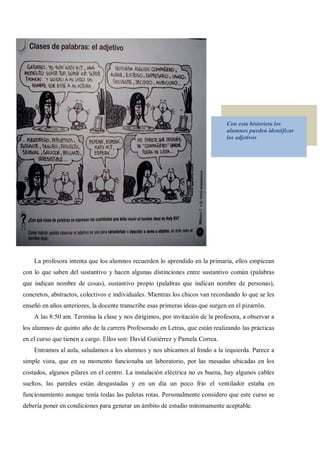 Con esta historieta los
                                                                               alumnos pueden identificar
                                                                               los adjetivos




    La profesora intenta que los alumnos recuerden lo aprendido en la primaria, ellos empiezan
con lo que saben del sustantivo y hacen algunas distinciones entre sustantivo común (palabras
que indican nombre de cosas), sustantivo propio (palabras que indican nombre de personas),
concretos, abstractos, colectivos e individuales. Mientras los chicos van recordando lo que se les
enseñó en años anteriores, la docente transcribe esas primeras ideas que surgen en el pizarrón.
    A las 8:50 am. Termina la clase y nos dirigimos, por invitación de la profesora, a observar a
los alumnos de quinto año de la carrera Profesorado en Letras, que están realizando las prácticas
en el curso que tienen a cargo. Ellos son: David Gutiérrez y Pamela Correa.
    Entramos al aula, saludamos a los alumnos y nos ubicamos al fondo a la izquierda. Parece a
simple vista, que en su momento funcionaba un laboratorio, por las mesadas ubicadas en los
costados, algunos pilares en el centro. La instalación eléctrica no es buena, hay algunos cables
sueltos, las paredes están desgastadas y en un día un poco frio el ventilador estaba en
funcionamiento aunque tenía todas las paletas rotas. Personalmente considero que este curso se
debería poner en condiciones para generar un ámbito de estudio mínimamente aceptable.
 
