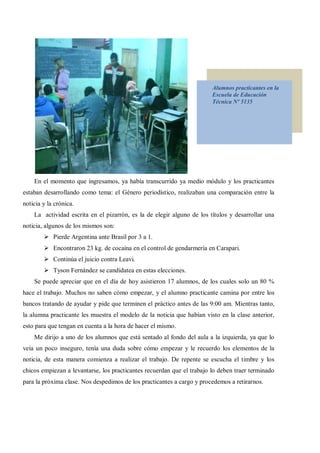 Alumnos practicantes en la
                                                                        Escuela de Educación
                                                                        Técnica Nº 5135




    En el momento que ingresamos, ya había transcurrido ya medio módulo y los practicantes
estaban desarrollando como tema: el Género periodístico, realizaban una comparación entre la
noticia y la crónica.
    La actividad escrita en el pizarrón, es la de elegir alguno de los títulos y desarrollar una
noticia, algunos de los mismos son:
        Ø Pierde Argentina ante Brasil por 3 a 1.
        Ø Encontraron 23 kg. de cocaína en el control de gendarmería en Carapari.
        Ø Continúa el juicio contra Leavi.
        Ø Tyson Fernández se candidatea en estas elecciones.
    Se puede apreciar que en el día de hoy asistieron 17 alumnos, de los cuales solo un 80 %
hace el trabajo. Muchos no saben cómo empezar, y el alumno practicante camina por entre los
bancos tratando de ayudar y pide que terminen el práctico antes de las 9:00 am. Mientras tanto,
la alumna practicante les muestra el modelo de la noticia que habían visto en la clase anterior,
esto para que tengan en cuenta a la hora de hacer el mismo.
    Me dirijo a uno de los alumnos que está sentado al fondo del aula a la izquierda, ya que lo
veía un poco inseguro, tenía una duda sobre cómo empezar y le recuerdo los elementos de la
noticia, de esta manera comienza a realizar el trabajo. De repente se escucha el timbre y los
chicos empiezan a levantarse, los practicantes recuerdan que el trabajo lo deben traer terminado
para la próxima clase. Nos despedimos de los practicantes a cargo y procedemos a retirarnos.
 