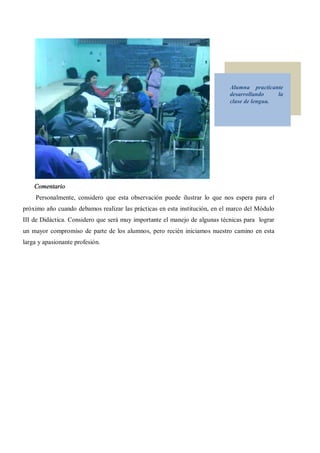 Alumna practicante
                                                                            desarrollando    la
                                                                            clase de lengua.




    Comentario
     Personalmente, considero que esta observación puede ilustrar lo que nos espera para el
próximo año cuando debamos realizar las prácticas en esta institución, en el marco del Módulo
III de Didáctica. Considero que será muy importante el manejo de algunas técnicas para lograr
un mayor compromiso de parte de los alumnos, pero recién iniciamos nuestro camino en esta
larga y apasionante profesión.
 